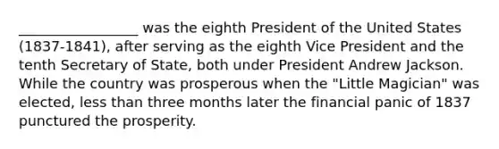 _________________ was the eighth President of the United States (1837-1841), after serving as the eighth Vice President and the tenth Secretary of State, both under President Andrew Jackson. While the country was prosperous when the "Little Magician" was elected, less than three months later the financial panic of 1837 punctured the prosperity.