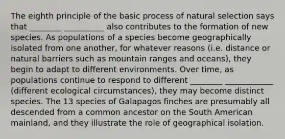 The eighth principle of the basic process of natural selection says that ________ __________ also contributes to the formation of new species. As populations of a species become geographically isolated from one another, for whatever reasons (i.e. distance or natural barriers such as mountain ranges and oceans), they begin to adapt to different environments. Over time, as populations continue to respond to different ________ ____________ (different ecological circumstances), they may become distinct species. The 13 species of Galapagos finches are presumably all descended from a common ancestor on the South American mainland, and they illustrate the role of geographical isolation.