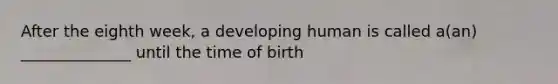 After the eighth week, a developing human is called a(an) ______________ until the time of birth