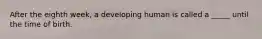 After the eighth week, a developing human is called a _____ until the time of birth.