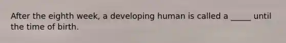 After the eighth week, a developing human is called a _____ until the time of birth.