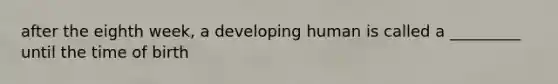 after the eighth week, a developing human is called a _________ until the time of birth