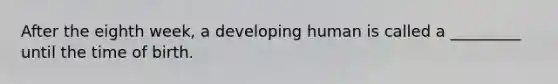 After the eighth week, a developing human is called a _________ until the time of birth.