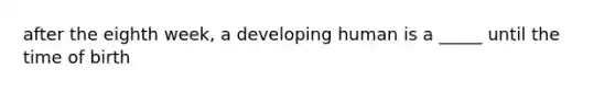 after the eighth week, a developing human is a _____ until the time of birth