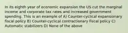 In its eighth year of economic expansion the US cut the marginal income and corporate tax rates and increased government spending. This is an example of A) Counter-cyclical expansionary fiscal policy B) Counter-cyclical contractionary fiscal policy C) Automatic stabilizers D) None of the above