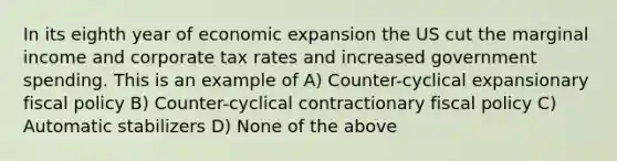 In its eighth year of economic expansion the US cut the marginal income and corporate tax rates and increased government spending. This is an example of A) Counter-cyclical expansionary <a href='https://www.questionai.com/knowledge/kPTgdbKdvz-fiscal-policy' class='anchor-knowledge'>fiscal policy</a> B) Counter-cyclical contractionary fiscal policy C) Automatic stabilizers D) None of the above