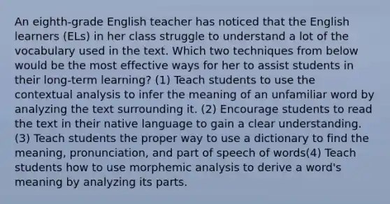 An eighth-grade English teacher has noticed that the English learners (ELs) in her class struggle to understand a lot of the vocabulary used in the text. Which two techniques from below would be the most effective ways for her to assist students in their long-term learning? (1) Teach students to use the contextual analysis to infer the meaning of an unfamiliar word by analyzing the text surrounding it. (2) Encourage students to read the text in their native language to gain a clear understanding. (3) Teach students the proper way to use a dictionary to find the meaning, pronunciation, and part of speech of words(4) Teach students how to use morphemic analysis to derive a word's meaning by analyzing its parts.