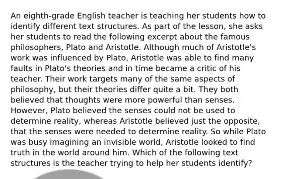 An eighth-grade English teacher is teaching her students how to identify different text structures. As part of the lesson, she asks her students to read the following excerpt about the famous philosophers, Plato and Aristotle. Although much of Aristotle's work was influenced by Plato, Aristotle was able to find many faults in Plato's theories and in time became a critic of his teacher. Their work targets many of the same aspects of philosophy, but their theories differ quite a bit. They both believed that thoughts were more powerful than senses. However, Plato believed the senses could not be used to determine reality, whereas Aristotle believed just the opposite, that the senses were needed to determine reality. So while Plato was busy imagining an invisible world, Aristotle looked to find truth in the world around him. Which of the following text structures is the teacher trying to help her students identify?