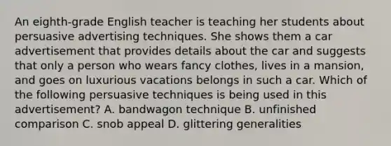 An eighth-grade English teacher is teaching her students about persuasive advertising techniques. She shows them a car advertisement that provides details about the car and suggests that only a person who wears fancy clothes, lives in a mansion, and goes on luxurious vacations belongs in such a car. Which of the following persuasive techniques is being used in this advertisement? A. bandwagon technique B. unfinished comparison C. snob appeal D. glittering generalities