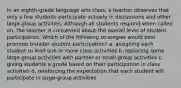 In an eighth-grade language arts class, a teacher observes that only a few students participate actively in discussions and other large-group activities. Although all students respond when called on, the teacher is concerned about the overall level of student participation. Which of the following strategies would best promote broader student participation? a. assigning each student to lead one or more class activities b. replacing some large-group activities with partner or small-group activities c. giving students a grade based on their participation in class activities d. reinforcing the expectation that each student will participate in large-group activities