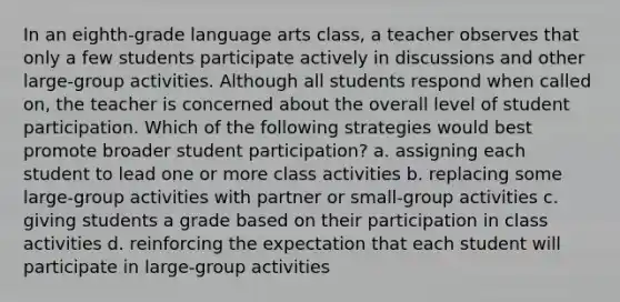 In an eighth-grade language arts class, a teacher observes that only a few students participate actively in discussions and other large-group activities. Although all students respond when called on, the teacher is concerned about the overall level of student participation. Which of the following strategies would best promote broader student participation? a. assigning each student to lead one or more class activities b. replacing some large-group activities with partner or small-group activities c. giving students a grade based on their participation in class activities d. reinforcing the expectation that each student will participate in large-group activities