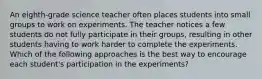 An eighth-grade science teacher often places students into small groups to work on experiments. The teacher notices a few students do not fully participate in their groups, resulting in other students having to work harder to complete the experiments. Which of the following approaches is the best way to encourage each student's participation in the experiments?