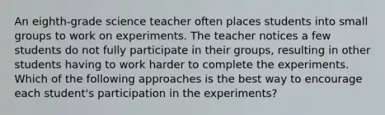 An eighth-grade science teacher often places students into small groups to work on experiments. The teacher notices a few students do not fully participate in their groups, resulting in other students having to work harder to complete the experiments. Which of the following approaches is the best way to encourage each student's participation in the experiments?