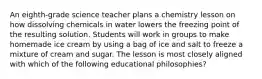 An eighth-grade science teacher plans a chemistry lesson on how dissolving chemicals in water lowers the freezing point of the resulting solution. Students will work in groups to make homemade ice cream by using a bag of ice and salt to freeze a mixture of cream and sugar. The lesson is most closely aligned with which of the following educational philosophies?