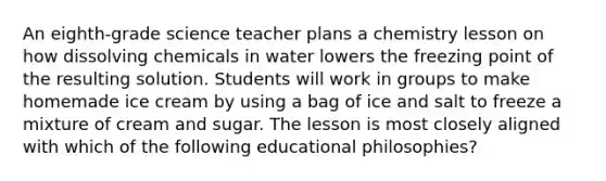 An eighth-grade science teacher plans a chemistry lesson on how dissolving chemicals in water lowers the freezing point of the resulting solution. Students will work in groups to make homemade ice cream by using a bag of ice and salt to freeze a mixture of cream and sugar. The lesson is most closely aligned with which of the following educational philosophies?