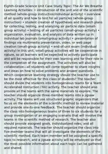 Eighth-Grade Science Unit Case Study Topic: The Air We Breathe Learning Activities: • introduction of the unit and of the scientific method (whole-group instruction/individual activity) • overview of air quality and how to test for air particles (whole-group instruction) • student creation of hypotheses and research plans for collecting, testing, and analyzing air particle data (small-group activity) • testing of air particles (small-group activity) • organization, evaluation, and analysis of data written up in individual lab journals (small-group activity) • presentation of findings via multimedia presentation, video, or web page creation (small-group activity) • end-of-unit exam (individual activity) In this unit, small-group activities will be cooperative in nature, so all learners will be expected to actively participate and will be responsible for their own learning and for their role in the completion of the assignment. The activities will also be collaborative—all students will come together to share insights and ideas on how to solve problems and answer questions. Which cooperative learning strategy should the teacher use to be the most effective for this class of students? The teacher should divide the students into homogeneous teams for a Team Accelerated Instruction (TAI) activity. The teacher should also provide all the teams with the same materials to explore. The teacher should organize three-member teams into a jigsaw activity. The teams will use structured graphic organizers that focus on the elements of the scientific method to review material and provide one-to-one feedback. The teacher should organize the class into homogeneous teams of three to six students for a group investigation of an engaging scenario that will involve the teams in the scientific method of research. The teacher also should provide assigned goals, individualized roles, and all required materials. The teacher should organize the class into five-member teams that will all investigate the elements of the scientific method. Each team member will be assigned a specific topic to research, and a jigsaw activity will be employed so that the most possible information about each topic can be gathered and shared.