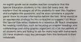 An eighth-grade social studies teacher complains that the Special Education students in his class fail every test. He explains that he assigns all of his students to read the chapters and complete the questions, and he even simulates a popular game show to review information before the test. What would be an appropriate strategy for his co-teacher to suggest? (A) Move the Special Education students to a resource (B) Teach strategies for reading nonfiction, such as focusing on chapter headings and subheadings and using graphic organizers (C) Call the parents of all students who are failing to ask for more help with home-work (D) Have students copy key passages from the textbook in their notebooks