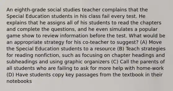 An eighth-grade social studies teacher complains that the Special Education students in his class fail every test. He explains that he assigns all of his students to read the chapters and complete the questions, and he even simulates a popular game show to review information before the test. What would be an appropriate strategy for his co-teacher to suggest? (A) Move the Special Education students to a resource (B) Teach strategies for reading nonfiction, such as focusing on chapter headings and subheadings and using graphic organizers (C) Call the parents of all students who are failing to ask for more help with home-work (D) Have students copy key passages from the textbook in their notebooks