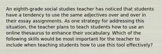 An eighth-grade social studies teacher has noticed that students have a tendency to use the same adjectives over and over in their essay assignments. As one strategy for addressing this situation, the teacher plans to teach students how to use an online thesaurus to enhance their vocabulary. Which of the following skills would be most important for the teacher to include when teaching students how to use this tool effectively?