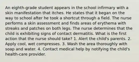 An eighth-grade student appears in the school infirmary with a skin manifestation that itches. He states that it began on the way to school after he took a shortcut through a field. The nurse performs a skin assessment and finds areas of erythema with streaks and patches on both legs. The nurse determines that the child is exhibiting signs of contact dermatitis. What is the first action that the nurse should take? 1. Alert the child's parents. 2. Apply cool, wet compresses. 3. Wash the area thoroughly with soap and water. 4. Contact medical help by notifying the child's health-care provider.