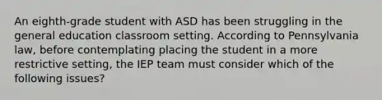 An eighth-grade student with ASD has been struggling in the general education classroom setting. According to Pennsylvania law, before contemplating placing the student in a more restrictive setting, the IEP team must consider which of the following issues?