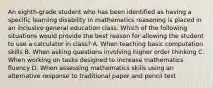 An eighth-grade student who has been identified as having a specific learning disability in mathematics reasoning is placed in an inclusive general education class. Which of the following situations would provide the best reason for allowing the student to use a calculator in class? A. When teaching basic computation skills B. When asking questions involving higher order thinking C. When working on tasks designed to increase mathematics fluency D. When assessing mathematics skills using an alternative response to traditional paper and pencil test