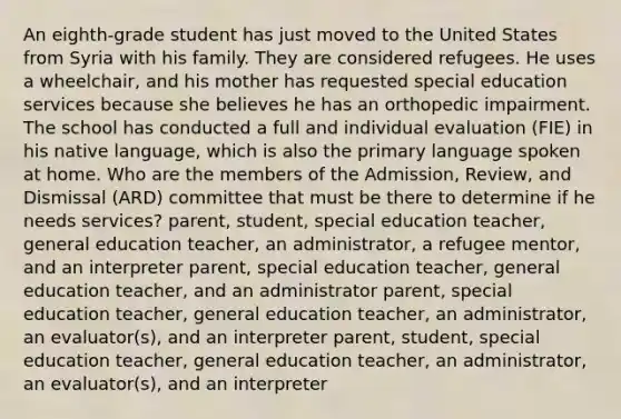 An eighth-grade student has just moved to the United States from Syria with his family. They are considered refugees. He uses a wheelchair, and his mother has requested special education services because she believes he has an orthopedic impairment. The school has conducted a full and individual evaluation (FIE) in his native language, which is also the primary language spoken at home. Who are the members of the Admission, Review, and Dismissal (ARD) committee that must be there to determine if he needs services? parent, student, special education teacher, general education teacher, an administrator, a refugee mentor, and an interpreter parent, special education teacher, general education teacher, and an administrator parent, special education teacher, general education teacher, an administrator, an evaluator(s), and an interpreter parent, student, special education teacher, general education teacher, an administrator, an evaluator(s), and an interpreter