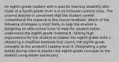 An eighth-grade student with a specific learning disability who reads at a fourth-grade level is in an inclusion science class. The science teacher is concerned that the student cannot comprehend the material in the course textbook. Which of the following strategies is most likely to help the student a. Assigning an after-school tutor to help the student better understand the eighth-grade material B. Setting high expectations for the student to master the eighth-grade skills c . Obtaining a modified textbook that covers the eighth-grade concepts at the student's reading level d. Designating a peer buddy during class to explain the eighth-grade concepts to the student using easier vocabulary