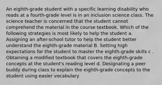 An eighth-grade student with a specific learning disability who reads at a fourth-grade level is in an inclusion science class. The science teacher is concerned that the student cannot comprehend the material in the course textbook. Which of the following strategies is most likely to help the student a. Assigning an after-school tutor to help the student better understand the eighth-grade material B. Setting high expectations for the student to master the eighth-grade skills c . Obtaining a modified textbook that covers the eighth-grade concepts at the student's reading level d. Designating a peer buddy during class to explain the eighth-grade concepts to the student using easier vocabulary