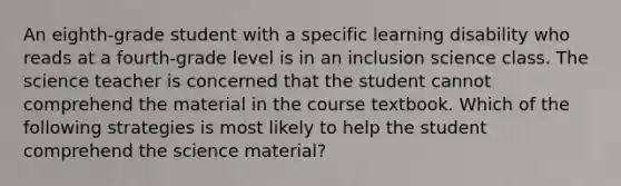 An eighth-grade student with a specific learning disability who reads at a fourth-grade level is in an inclusion science class. The science teacher is concerned that the student cannot comprehend the material in the course textbook. Which of the following strategies is most likely to help the student comprehend the science material?