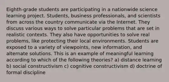 Eighth-grade students are participating in a nationwide science learning project. Students, business professionals, and scientists from across the country communicate via the Internet. They discuss various ways to solve particular problems that are set in realistic contexts. They also have opportunities to solve real problems, like protecting their local environments. Students are exposed to a variety of viewpoints, new information, and alternate solutions. This is an example of meaningful learning according to which of the following theories? a) distance learning b) social constructivism c) cognitive constructivism d) doctrine of formal discipline