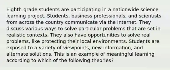 Eighth-grade students are participating in a nationwide science learning project. Students, business professionals, and scientists from across the country communicate via the Internet. They discuss various ways to solve particular problems that are set in realistic contexts. They also have opportunities to solve real problems, like protecting their local environments. Students are exposed to a variety of viewpoints, new information, and alternate solutions. This is an example of meaningful learning according to which of the following theories?