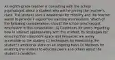 An eighth-grade teacher is consulting with the school psychologist about a student who will be joining the teacher's class. The student uses a wheelchair for mobility and the teacher wants to provide a supportive learning environment. Which of the following considerations should the school psychologist emphasize in this consultation. A) Guidelines for peers regarding how to interact appropriately with the student. B) Strategies for ensuring that classroom space and resources are easily accessible to the student C) Techniques for monitoring the student's emotional state on an ongoing basis D) Methods for enabling the student to educate peers and others about the student's condition.