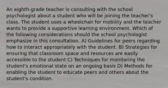 An eighth-grade teacher is consulting with the school psychologist about a student who will be joining the teacher's class. The student uses a wheelchair for mobility and the teacher wants to provide a supportive learning environment. Which of the following considerations should the school psychologist emphasize in this consultation. A) Guidelines for peers regarding how to interact appropriately with the student. B) Strategies for ensuring that classroom space and resources are easily accessible to the student C) Techniques for monitoring the student's emotional state on an ongoing basis D) Methods for enabling the student to educate peers and others about the student's condition.