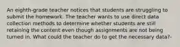 An eighth-grade teacher notices that students are struggling to submit the homework. The teacher wants to use direct data collection methods to determine whether students are still retaining the content even though assignments are not being turned in. What could the teacher do to get the necessary data?-