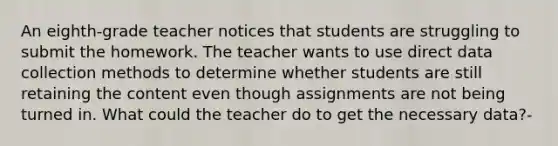 An eighth-grade teacher notices that students are struggling to submit the homework. The teacher wants to use direct data collection methods to determine whether students are still retaining the content even though assignments are not being turned in. What could the teacher do to get the necessary data?-