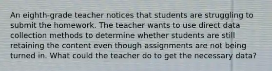 An eighth-grade teacher notices that students are struggling to submit the homework. The teacher wants to use direct data collection methods to determine whether students are still retaining the content even though assignments are not being turned in. What could the teacher do to get the necessary data?