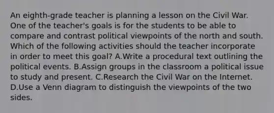 An eighth-grade teacher is planning a lesson on the Civil War. One of the teacher's goals is for the students to be able to compare and contrast political viewpoints of the north and south. Which of the following activities should the teacher incorporate in order to meet this goal? A.Write a procedural text outlining the political events. B.Assign groups in the classroom a political issue to study and present. C.Research the Civil War on the Internet. D.Use a Venn diagram to distinguish the viewpoints of the two sides.