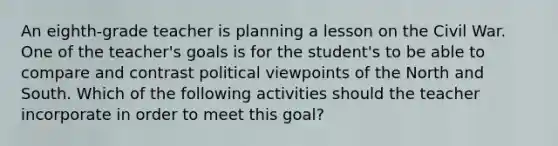 An eighth-grade teacher is planning a lesson on the Civil War. One of the teacher's goals is for the student's to be able to compare and contrast political viewpoints of the North and South. Which of the following activities should the teacher incorporate in order to meet this goal?