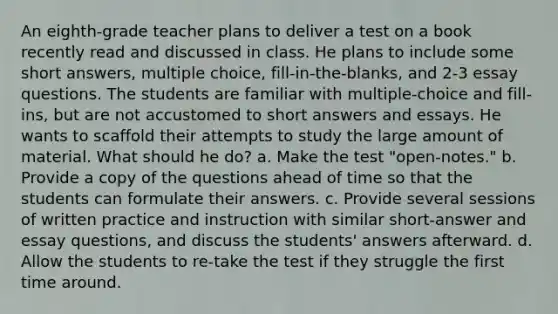 An eighth-grade teacher plans to deliver a test on a book recently read and discussed in class. He plans to include some short answers, multiple choice, fill-in-the-blanks, and 2-3 essay questions. The students are familiar with multiple-choice and fill-ins, but are not accustomed to short answers and essays. He wants to scaffold their attempts to study the large amount of material. What should he do? a. Make the test "open-notes." b. Provide a copy of the questions ahead of time so that the students can formulate their answers. c. Provide several sessions of written practice and instruction with similar short-answer and essay questions, and discuss the students' answers afterward. d. Allow the students to re-take the test if they struggle the first time around.