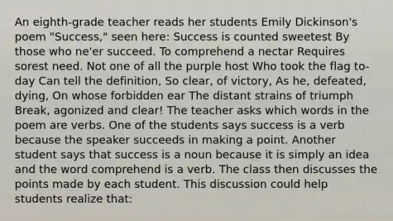 An eighth-grade teacher reads her students Emily Dickinson's poem "Success," seen here: Success is counted sweetest By those who ne'er succeed. To comprehend a nectar Requires sorest need. Not one of all the purple host Who took the flag to-day Can tell the definition, So clear, of victory, As he, defeated, dying, On whose forbidden ear The distant strains of triumph Break, agonized and clear! The teacher asks which words in the poem are verbs. One of the students says success is a verb because the speaker succeeds in making a point. Another student says that success is a noun because it is simply an idea and the word comprehend is a verb. The class then discusses the points made by each student. This discussion could help students realize that: