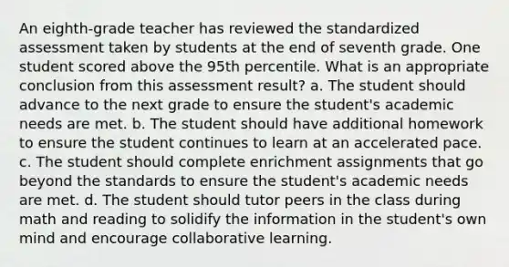 An eighth-grade teacher has reviewed the standardized assessment taken by students at the end of seventh grade. One student scored above the 95th percentile. What is an appropriate conclusion from this assessment result? a. The student should advance to the next grade to ensure the student's academic needs are met. b. The student should have additional homework to ensure the student continues to learn at an accelerated pace. c. The student should complete enrichment assignments that go beyond the standards to ensure the student's academic needs are met. d. The student should tutor peers in the class during math and reading to solidify the information in the student's own mind and encourage collaborative learning.