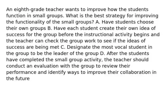 An eighth-grade teacher wants to improve how the students function in small groups. What is the best strategy for improving the functionality of the small groups? A. Have students choose their own groups B. Have each student create their own idea of success for the group before the instructional activity begins and the teacher can check the group work to see if the ideas of success are being met C. Designate the most vocal student in the group to be the leader of the group D. After the students have completed the small group activity, the teacher should conduct an evaluation with the group to review their performance and identify ways to improve their collaboration in the future