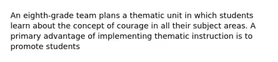 An eighth-grade team plans a thematic unit in which students learn about the concept of courage in all their subject areas. A primary advantage of implementing thematic instruction is to promote students