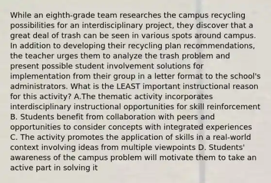 While an eighth-grade team researches the campus recycling possibilities for an interdisciplinary project, they discover that a great deal of trash can be seen in various spots around campus. In addition to developing their recycling plan recommendations, the teacher urges them to analyze the trash problem and present possible student involvement solutions for implementation from their group in a letter format to the school's administrators. What is the LEAST important instructional reason for this activity? A.The thematic activity incorporates interdisciplinary instructional opportunities for skill reinforcement B. Students benefit from collaboration with peers and opportunities to consider concepts with integrated experiences C. The activity promotes the application of skills in a real-world context involving ideas from multiple viewpoints D. Students' awareness of the campus problem will motivate them to take an active part in solving it