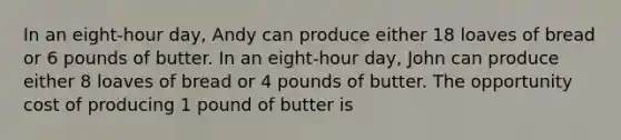 In an eight-hour day, Andy can produce either 18 loaves of bread or 6 pounds of butter. In an eight-hour day, John can produce either 8 loaves of bread or 4 pounds of butter. The opportunity cost of producing 1 pound of butter is