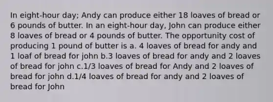 In eight-hour day; Andy can produce either 18 loaves of bread or 6 pounds of butter. In an eight-hour day, John can produce either 8 loaves of bread or 4 pounds of butter. The opportunity cost of producing 1 pound of butter is a. 4 loaves of bread for andy and 1 loaf of bread for john b.3 loaves of bread for andy and 2 loaves of bread for john c.1/3 loaves of bread for Andy and 2 loaves of bread for john d.1/4 loaves of bread for andy and 2 loaves of bread for John