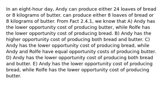 In an eight-hour day, Andy can produce either 24 loaves of bread or 8 kilograms of butter. can produce either 8 loaves of bread or 8 kilograms of butter. From Fact 2.4.1, we know that A) Andy has the lower opportunity cost of producing butter, while Rolfe has the lower opportunity cost of producing bread. B) Andy has the higher opportunity cost of producing both bread and butter. C) Andy has the lower opportunity cost of producing bread, while Andy and Rolfe have equal opportunity costs of producing butter. D) Andy has the lower opportunity cost of producing both bread and butter. E) Andy has the lower opportunity cost of producing bread, while Rolfe has the lower opportunity cost of producing butter.