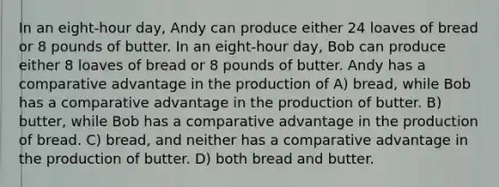 In an eight-hour day, Andy can produce either 24 loaves of bread or 8 pounds of butter. In an eight-hour day, Bob can produce either 8 loaves of bread or 8 pounds of butter. Andy has a comparative advantage in the production of A) bread, while Bob has a comparative advantage in the production of butter. B) butter, while Bob has a comparative advantage in the production of bread. C) bread, and neither has a comparative advantage in the production of butter. D) both bread and butter.