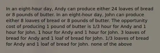 In an eight-hour day, Andy can produce either 24 loaves of bread or 8 pounds of butter. In an eight-hour day, John can produce either 8 loaves of bread or 8 pounds of butter. The opportunity cost of producing 1 pound of butter is 1/3 hour for Andy and 1 hour for John. 1 hour for Andy and 1 hour for John. 3 loaves of bread for Andy and 1 loaf of bread for John. 1/3 loaves of bread for Andy and 1 loaf of bread for John. none of the above